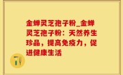 金蝉灵芝孢子粉_金蝉灵芝孢子粉：天然养生珍品，提高免疫力，促进健康生活