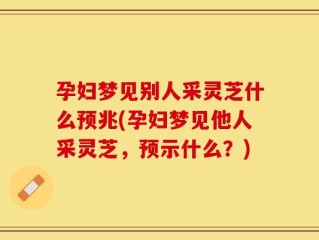孕妇梦见别人采灵芝什么预兆(孕妇梦见他人采灵芝，预示什么？)