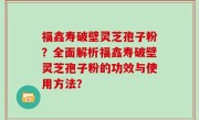 福鑫寿破壁灵芝孢子粉？全面解析福鑫寿破壁灵芝孢子粉的功效与使用方法？