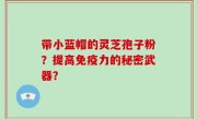 带小蓝帽的灵芝孢子粉？提高免疫力的秘密武器？