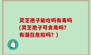 灵芝孢子能吃吗有毒吗(灵芝孢子可食用吗？有潜在危险吗？)