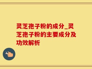 灵芝孢子粉的成分_灵芝孢子粉的主要成分及功效解析