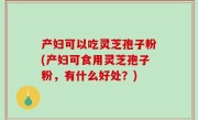 产妇可以吃灵芝孢子粉(产妇可食用灵芝孢子粉，有什么好处？)
