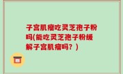 子宫肌瘤吃灵芝孢子粉吗(能吃灵芝孢子粉缓解子宫肌瘤吗？)