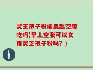 灵芝孢子粉能晨起空腹吃吗(早上空腹可以食用灵芝孢子粉吗？)
