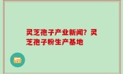 灵芝孢子产业新闻？灵芝孢子粉生产基地