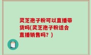 灵芝孢子粉可以直播带货吗(灵芝孢子粉适合直播销售吗？)