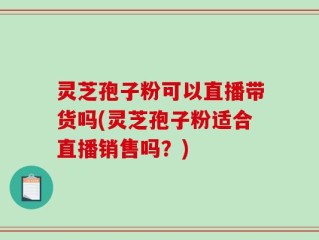 灵芝孢子粉可以直播带货吗(灵芝孢子粉适合直播销售吗？)