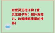 后爱灵芝孢子粉 (爱灵芝孢子粉：提升免疫力、改善睡眠质量的神器)