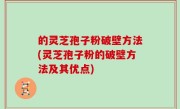 的灵芝孢子粉破壁方法(灵芝孢子粉的破壁方法及其优点)