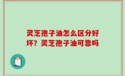 灵芝孢子油怎么区分好坏？灵芝孢子油可靠吗