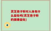 灵芝孢子粉对人体有什么益处吗(灵芝孢子粉的健康益处)