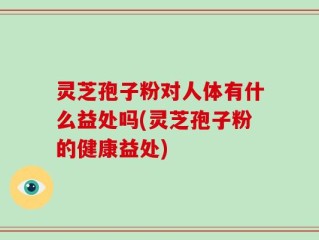 灵芝孢子粉对人体有什么益处吗(灵芝孢子粉的健康益处)