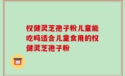权健灵芝孢子粉儿童能吃吗适合儿童食用的权健灵芝孢子粉