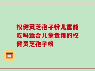 权健灵芝孢子粉儿童能吃吗适合儿童食用的权健灵芝孢子粉