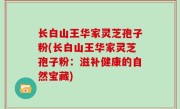 长白山王华家灵芝孢子粉(长白山王华家灵芝孢子粉：滋补健康的自然宝藏)
