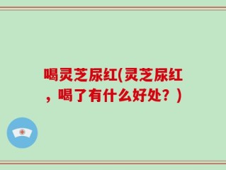 喝灵芝尿红(灵芝尿红，喝了有什么好处？)