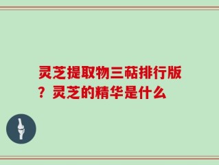灵芝提取物三萜排行版？灵芝的精华是什么