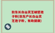 敖东长白山灵芝破壁孢子粉(敖东产长白山灵芝孢子粉，有助健康)