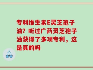 专利维生素E灵芝孢子油？听过广药灵芝孢子油获得了多项专利，这是真的吗