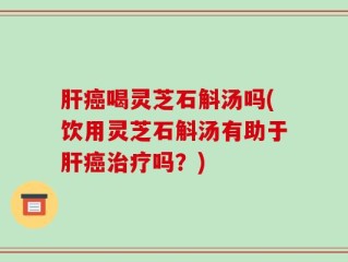 肝癌喝灵芝石斛汤吗(饮用灵芝石斛汤有助于肝癌治疗吗？)