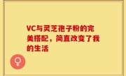 VC与灵芝孢子粉的完美搭配，简直改变了我的生活