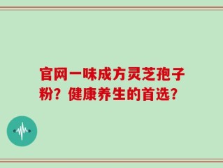官网一味成方灵芝孢子粉？健康养生的首选？