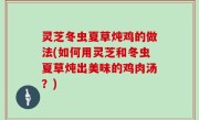 灵芝冬虫夏草炖鸡的做法(如何用灵芝和冬虫夏草炖出美味的鸡肉汤？)