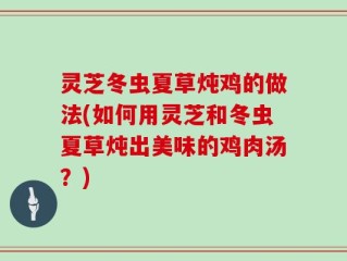 灵芝冬虫夏草炖鸡的做法(如何用灵芝和冬虫夏草炖出美味的鸡肉汤？)
