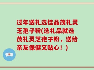 过年送礼选佳品茂礼灵芝孢子粉(选礼品就选茂礼灵芝孢子粉，送给亲友保健又贴心！)