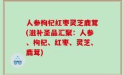 人参枸杞红枣灵芝鹿茸(滋补圣品汇聚：人参、枸杞、红枣、灵芝、鹿茸)