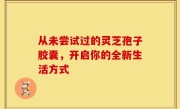 从未尝试过的灵芝孢子胶囊，开启你的全新生活方式