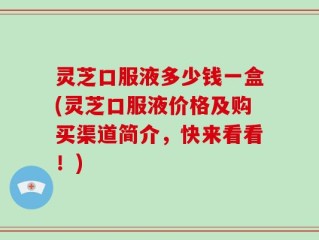 灵芝口服液多少钱一盒(灵芝口服液价格及购买渠道简介，快来看看！)