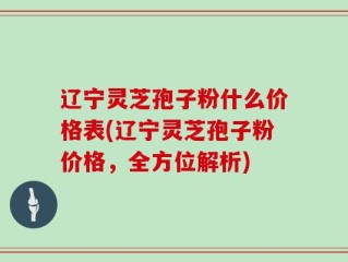 辽宁灵芝孢子粉什么价格表(辽宁灵芝孢子粉价格，全方位解析)