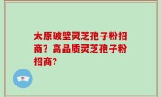 太原破壁灵芝孢子粉招商？高品质灵芝孢子粉招商？