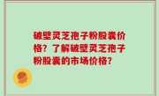 破壁灵芝孢子粉股囊价格？了解破壁灵芝孢子粉股囊的市场价格？