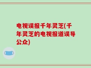 电视误报千年灵芝(千年灵芝的电视报道误导公众)