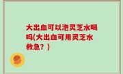 大出血可以泡灵芝水喝吗(大出血可用灵芝水救急？)