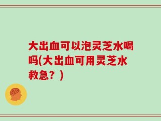 大出血可以泡灵芝水喝吗(大出血可用灵芝水救急？)