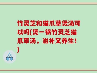 竹灵芝和猫爪草煲汤可以吗(煲一锅竹灵芝猫爪草汤，滋补又养生！)