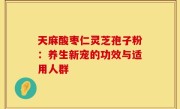 天麻酸枣仁灵芝孢子粉:养生新宠的功效与适用人群