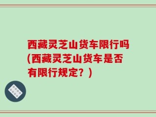 西藏灵芝山货车限行吗(西藏灵芝山货车是否有限行规定？)