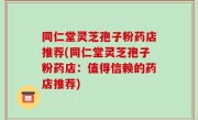 同仁堂灵芝孢子粉药店推荐(同仁堂灵芝孢子粉药店：值得信赖的药店推荐)