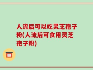 人流后可以吃灵芝孢子粉(人流后可食用灵芝孢子粉)
