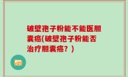 破壁孢子粉能不能医胆囊癌(破壁孢子粉能否治疗胆囊癌？)