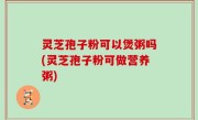 灵芝孢子粉可以煲粥吗(灵芝孢子粉可做营养粥)