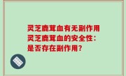 灵芝鹿茸血有无副作用灵芝鹿茸血的安全性：是否存在副作用？