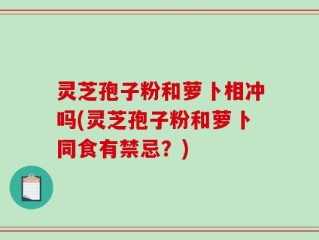 灵芝孢子粉和萝卜相冲吗(灵芝孢子粉和萝卜同食有禁忌？)