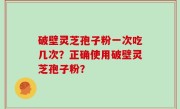 破壁灵芝孢子粉一次吃几次？正确使用破壁灵芝孢子粉？