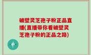 破壁灵芝孢子粉正品直播(直播带你看破壁灵芝孢子粉的正品之路)